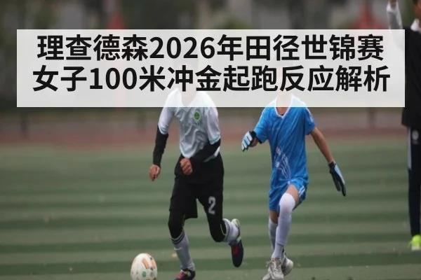 理查德森2026年田径世锦赛女子100米冲金起跑反应解析