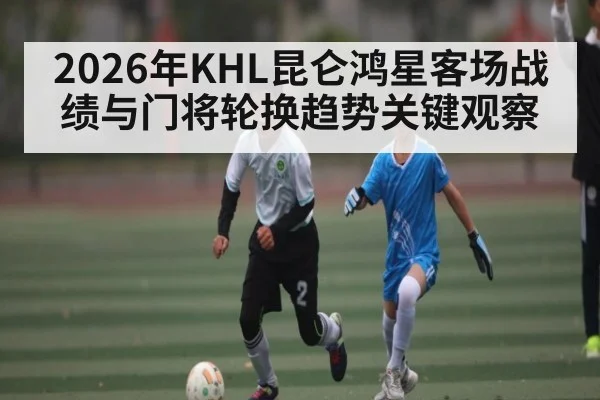 2026年KHL昆仑鸿星客场战绩与门将轮换趋势关键观察